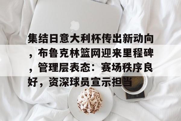 南宫NG集结日意大利杯传出新动向，布鲁克林篮网迎来里程碑，管理层表态：赛场秩序良好，资深球员宣示担当的简单介绍